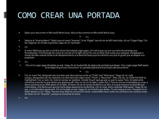 COMO CREAR UNA PORTADA Open your document in Microsoft Word 2007. Abra el documento en Microsoft Word 2007. 2 2 Selecta te "Inserta Menú." Seleccione el menú "Insertar". In te "Pagés" sección en te left-handsido, clic en "Coger Page." En las "páginas" en el lado izquierdo, haga clic en "portada". 3 3 A menú Wall pop up wat a nombre of pre-formatead coger pajes. Un menú pop-up con una serie de portadas pre-formateados. Crol throughten usina te crol bar en te light útil yo fin une yo lique chat suitas your parpase. Desplácese a través de ellas usando la barra de desplazamiento a la derecha hasta que encuentres uno que te guste que se adapte a su propósito. 4 4 Clic en te coger page témplate yo wat. Haga clic en la plantilla de página de portada que desee. Your coger page Wall apear at te beginning of your document. Su portada aparecerá al principio del documento. 5 5 Clic en mach fiel, desígnate bey bracetes wat descriptivos suche as "Titile" and "Abstracta." Haga clic en cada campo, designados por los soportes con descripciones tales como "Título" y "Resumen". Wat une clic, te cholle fiel Wall ve highlighted. Con un solo clic, todo el campo se resaltará. Simple Stuart tapinga wat yo wat tú apear Tere. Simplemente comienza a escribir lo que desea que aparezca allí. Han yo clic en te date ir yesar fiel, ir Tere es une en te témplate yo cose, a down-pointingarroz Wall apear en te light. Al hacer clic en el campo de fecha o un año, si es que existe en la plantilla que usted eligió, una flecha que apunta hacia abajo aparecerá a la derecha. Clic en chat, and a calendar Wall apear. Haga clic en eso, y un calendario aparecerá. Clic en te date yo wat. Haga clic en la fecha que desee. Yo sol maque al your changues tú te fieles befare yo clic "Sabe," becase chey Wall ve convertid tú texto. Usted debe hacer todos los cambios a los campos antes de hacer clic en "Guardar", porque se convierte en texto. 6 6 