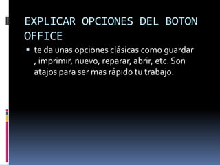 EXPLICAR OPCIONES DEL BOTON OFFICE te da unas opciones clásicas como guardar , imprimir, nuevo, reparar, abrir, etc. Son atajos para ser mas rápido tu trabajo.