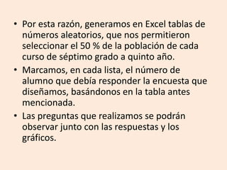 Por esta razón, generamos en Excel tablas de números aleatorios, que nos permitieron seleccionar el 50 % de la población de cada curso de séptimo grado a quinto año.Marcamos, en cada lista, el número de alumno que debía responder la encuesta que diseñamos, basándonos en la tabla antes mencionada.Las preguntas que realizamos se podrán observar junto con las respuestas y los gráficos.