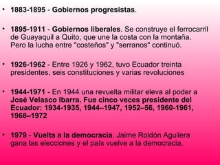 1883-1895  -  Gobiernos progresistas . 1895-1911  -  Gobiernos liberales . Se construye el ferrocarril de Guayaquil a Quito, que une la costa con la montaña. Pero la lucha entre "costeños" y "serranos" continuó.  1926-1962  - Entre 1926 y 1962, tuvo Ecuador treinta presidentes, seis constituciones y varias revoluciones  1944-1971  - En 1944 una revuelta militar eleva al poder a  José Velasco Ibarra. Fue cinco veces presidente del Ecuador: 1934-1935, 1944–1947, 1952–56, 1960-1961, 1968–1972   1979  -  Vuelta a la democracia . Jaime Roldón Aguilera gana las elecciones y el país vuelve a la democracia. 