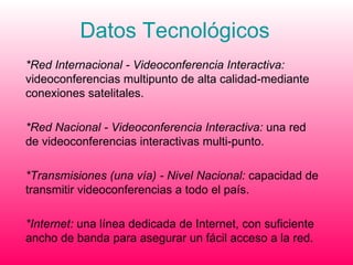 Datos Tecnológicos *Red Internacional - Videoconferencia Interactiva:  videoconferencias multipunto de alta calidad-mediante conexiones satelitales. *Red Nacional - Videoconferencia Interactiva:  una red de videoconferencias interactivas multi-punto.  *Transmisiones (una vía) - Nivel Nacional:  capacidad de transmitir videoconferencias a todo el país.  *Internet:  una línea dedicada de Internet, con suficiente ancho de banda para asegurar un fácil acceso a la red. 