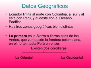 Datos Geográficos  Ecuador limita al norte con Colombia, al sur y al este con Perú, y al oeste con el Océano Pacífico. Hay tres zonas geográficas bien distintas. La primera  es la Sierra o tierras altas de los Andes, que van desde la frontera colombiana, en el norte, hasta Perú en el sur.  Existen dos cordilleras  La Oriental  La Occidental  
