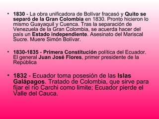 • 1830 - La obra unificadora de Bolívar fracasó y Quito se
  separó de la Gran Colombia en 1830. Pronto hicieron lo
  mismo Guayaquil y Cuenca. Tras la separación de
  Venezuela de la Gran Colombia, se acuerda hacer del
  país un Estado independiente. Asesinato del Mariscal
  Sucre. Muere Simón Bolívar.

• 1830-1835 - Primera Constitución política del Ecuador.
  El general Juan José Flores, primer presidente de la
  República

• 1832 - Ecuador toma posesión de las Islas
  Galápagos. Tratado de Colombia, que sirve para
  fijar el río Carchi como limite; Ecuador pierde el
  Valle del Cauca.
 