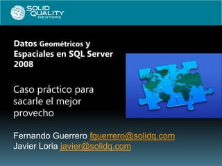 Datos Geométricos y
Espaciales en SQL Server
2008

Caso práctico para
sacarle el mejor
provecho

Fernando Guerrero fguerrero@solidq.com
Javier Loria javier@solidq.com
 