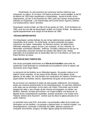 Ahuachapán ha sido escenario de numerosos hechos históricos que
enriquecen su cultura. En el Llano o El Espino se libraron varias batallas: la del 22
de febrero de 1822 entre republicanos e imperialistas, siendo el triunfo de los
salvadoreños y la del 12 de diciembre de 1944, entre las Fuerzas revolucionarias
exiliados en Guatemala y los Gobiernistas del Coronel Osmin Aguirre y Salinas.
Los revolucionarios fueron vencidos.
Ahuachapán recibió el título de Villa el 22 de agosto de 1823. El 22 de febrero de
1862, se le dio a la villa de Ahuachapán el título de Ciudad. El título de cabecera o
capital departamental se le otorgó el 9 de febrero de 1869.
FECHAS IMPORTANTES
En Ahuachapán podrás disfrutar de una de las celebraciones anuales más
importantes de la ciudad. En dicha fiesta, se hacen presentes los juegos
mecánicos, los dulces artesanales, los famosos churros, los elotes locos,
diferentes artesanías, juegos de azar y por supuesto, el circo. Además, se
desarrollan actividades culturales, artísticas, sociales y religiosas en las que se
ven involucradas personas de todas las edades. Me refiero a las fiestas
patronales de la localidad que se desarrollan del 5 al 14 de febrero, en honor del
Dulce Nombre de Jesús.
UNA NOCHE QUE PARECE DÍA
Una de las principales tradiciones es el Día de los Farolitos cada siete de
septiembre. Esta festividad es considerada por la población como la víspera del
nacimiento de la Virgen María.
La ubicación de los farolitos es en diferentes lugares. Se pueden colocar en el
exterior de las viviendas, en las ramas de los árboles, en los altares de las
iglesias, en las calles, etc. losa farolitos son construidos de madera y forrados con
papel celofán de distintos colores, dependiendo del gusto de las personas.
No se conoce con exactitud el origen de esta popular celebración. Sin embargo,
existe una creencia predominante en los ahuachapanecos, la cual hace referencia
a las velas que se encendían en los rezos a la Virgen. Para evitar que el viento
apagara las velas y que el fuego de las mismas se propagara, se cubrían con
farolitos. Además, se sabe que el fervor a la Virgen conlleva a la época de la
llegada de los conquistadores españoles, quienes bautizaron a la ciudad como
“Nuestra Señora de la Asunción”, nombre que hoy lleva la iglesia ubicada en el
centro histórico.
La actividad inicia a las 6:30 de la tarde. Las principales calles de la ciudad son
iluminadas con los farolitos. Los parques e iglesias lucen un colorido singular. Los
ahuachapanecos comienzan a abarrotar las calles, iglesias y parques en
compañía de la familia, amigos y sin faltar alguna pareja de enamorados.
 