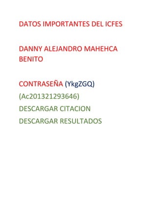 DATOS IMPORTANTES DEL ICFES
DANNY ALEJANDRO MAHEHCA
BENITO
CONTRASEÑA (YkgZGQ)
(Ac201321293646)
DESCARGAR CITACION
DESCARGAR RESULTADOS

 