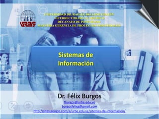 UNIVERSIDAD DR. RAFAEL BELLOSO CHACÍN VICERRECTORADO ACADÉMICODECANATO DE POSTGRADOMAESTRIA GERENCIA DE PROYECTOS INDUSTRIALES Sistemas de  Información Dr. Félix Burgos fburgos@urbe.edu.ve burgosfelixg@gmail.com http://sites.google.com/a/urbe.edu.ve/sitemas-de-informacion/ 