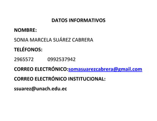 DATOS INFORMATIVOS
NOMBRE:
SONIA MARCELA SUÁREZ CABRERA
TELÉFONOS:
2965572 0992537942
CORREO ELECTRÓNICO:somasuarezcabrera@gmail.com
CORREO ELECTRÓNICO INSTITUCIONAL:
ssuarez@unach.edu.ec
 
