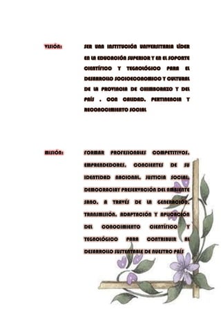 VISIÓN: SER UNA INSTITUCIÓN UNIVERSITARIA LÍDER
EN LA EDUCACIÓN SUPERIOR Y EN EL SOPORTE
CIENTÍFICO Y TEGNOLÓGICO PARA EL
DESARROLLO SOCIOECONOMICO Y CULTURAL
DE LA PROVINCIA DE CHIMBORAZO Y DEL
PAÍS , CON CALIDAD, PERTINENCIA Y
RECONOCIMIENTO SOCIAL
MISIÓN: FORMAR PROFESIONALES COMPETITIVOS,
EMPRENDEDORES, CONCIENTES DE SU
IDENTIDAD NACIONAL, JUSTICIA SOCIAL,
DEMOCRACIAY PRESERVACIÓN DEL AMBIENTE
SANO, A TRAVÉS DE LA GENERACIÓN,
TRANSMISIÓN, ADAPTACIÓN Y APLICACIÓN
DEL CONOCIMIENTO CIENTÍFICO Y
TEGNOLÓGICO PARA CONTRIBUIR AL
DESARROLLO SUSTENTABLE DE NUESTRO PAÍS