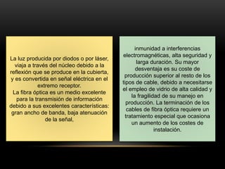 La luz producida por diodos o por láser, 
viaja a través del núcleo debido a la 
reflexión que se produce en la cubierta, 
y es convertida en señal eléctrica en el 
extremo receptor. 
La fibra óptica es un medio excelente 
para la transmisión de información 
debido a sus excelentes características: 
gran ancho de banda, baja atenuación 
de la señal, 
inmunidad a interferencias 
electromagnéticas, alta seguridad y 
larga duración. Su mayor 
desventaja es su coste de 
producción superior al resto de los 
tipos de cable, debido a necesitarse 
el empleo de vidrio de alta calidad y 
la fragilidad de su manejo en 
producción. La terminación de los 
cables de fibra óptica requiere un 
tratamiento especial que ocasiona 
un aumento de los costes de 
instalación. 
 