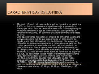CARACTERISTICAS DE LA FIBRA 
• Monomio. Cuando el valor de la apertura numérica es inferior a 
2,405, un único modo electromagnético viaja a través de la 
línea y por tanto ésta se denomina monomio. Sólo se propagan 
los rayos paralelos al eje de la fibra óptica, consiguiendo el 
rendimiento máximo, en concreto un ancho de banda de hasta 
50 GHz. 
Este tipo de fibras necesitan el empleo de emisores láser para 
la inyección de la luz, lo que proporciona un gran ancho de 
banda y una baja atenuación con la distancia, por lo que son 
utilizadas en redes metropolitanas y redes de área extensa. Por 
contra, resultan más caras de producir y el equipamiento es 
más sofisticado. Puede operar con velocidades de hasta los 
622 Mbps y tiene un alcance de transmisión de hasta 100 Km. 
Multando. Cuando el valor de la apertura numérica es superior 
a 2,405, se transmiten varios modos electromagnéticos por la 
fibra, denominándose por este motivo fibra multimodal. 
Las fibras multimodal son las más utilizadas en las redes 
locales por su bajo coste. Los diámetros más frecuentes 
62,5/125 y 100/140 micras. Las distancias de transmisión de 
este tipo de fibras están alrededor de los 2,4 ms. y se utilizan a 
diferentes velocidades: 10 Mbps, 16 Mbps, 100 Mbps y 155 
Mbps. 
 
