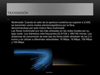 TRANSMISIÓN 
• 
Multimodal. Cuando el valor de la apertura numérica es superior a 2,405, 
se transmiten varios modos electromagnéticos por la fibra, 
denominándose por este motivo fibra multimodal. 
Las fibras multimodal son las más utilizadas en las redes locales por su 
bajo coste. Los diámetros más frecuentes 62,5/125 y 100/140 micras. Las 
distancias de transmisión de este tipo de fibras están alrededor de los 2,4 
kumis y se utilizan a diferentes velocidades: 10 Mbps, 16 Mbps, 100 Mbps 
y 155 Mbps. 
 