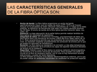LAS CARACTERÍSTICAS GENERALES 
DE LA FIBRA ÓPTICA SON: 
• Ancho de banda: La fibra óptica proporciona un ancho de banda 
significativamente mayor que los cables de pares (UTP / STP) y el Coaxial. 
Aunque en la actualidad se están utilizando velocidades de 1,7 Gbps en la redes 
públicas, la utilización de frecuencias más altas (luz visible) permitirá alcanzar 
los 39 Gbps. El ancho de banda de la fibra óptica permite transmitir datos, voz, 
vídeo, etc. 
Distancia: La baja atenuación de la señal óptica permite realizar tendidos de 
fibra óptica sin necesidad de repetidores. 
Integridad de datos: En condiciones normales, una transmisión de datos por 
fibra óptica tiene una frecuencia de errores o BER (Bit Error Rate) menor de 10 
E-11. Esta característica permite que los protocolos de comunicaciones de alto 
nivel, no necesiten implantar procedimientos de corrección de errores por lo que 
se acelera la velocidad de transferencia. 
Duración: La fibra óptica es resistente a la corrosión y a las altas temperaturas. 
Gracias a la protección de la envoltura es capaz de soportar esfuerzos elevados 
de tensión en la instalación. 
Seguridad: Debido a que la fibra óptica no produce radiación electromagnética, 
es resistente a la acciones intrusivas de escucha. Para acceder a la señal que 
circula en la fibra es necesario partirla, con lo cual no hay transmisión durante 
este proceso, y puede por tanto detectarse. 
La fibra también es inmune a los efectos electromagnéticos externos, por lo que 
se puede utilizar en ambientes industriales sin necesidad de protección especial. 
 