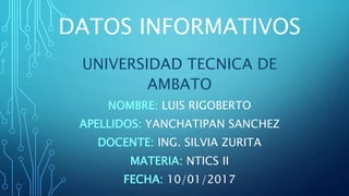 DATOS INFORMATIVOS
UNIVERSIDAD TECNICA DE
AMBATO
NOMBRE: LUIS RIGOBERTO
APELLIDOS: YANCHATIPAN SANCHEZ
DOCENTE: ING. SILVIA ZURITA
MATERIA: NTICS II
FECHA: 10/01/2017
 