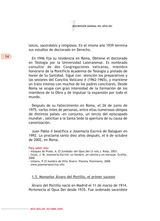 14
1
laicos, sacerdotes y religiosos. En el mismo año 1939 termina
sus estudios de doctorado en Derecho.
En 1946 fija su residencia en Roma. Obtiene el doctorado
en Teología por la Universidad Lateranense. Es nombrado
consultor de dos Congregaciones vaticanas, miembro
honorario de la Pontificia Academia de Teología y prelado de
honor de Su Santidad. Sigue con atención los preparativos y
las sesiones del Concilio Vaticano II (1962-1965), y mantiene
un trato intenso con muchos de los padres conciliares. Desde
Roma se ocupa con gran intensidad de la formación de los
miembros de la Obra y de impulsar la expansión por todo el
mundo.
Después de su fallecimiento en Roma, el 26 de junio de
1975, varios miles de personas, entre ellas numerosos obispos
de distintos países -en conjunto, un tercio del episcopado
mundial-, solicitan a la Santa Sede la apertura de su causa de
canonización.
Juan Pablo II beatifica a Josemaría Escrivá de Balaguer en
1992. Lo proclama santo diez años después, el 6 de octubre
de 2002, en Roma.
Para saber más:
- Vázquez de Prada, A. El fundador del Opus Dei (3 vols.). Rialp, 2003.
- Cejas, J. M. Josemaría Escrivá: un hombre, un camino y un mensaje. Grafite,
2000.
- Urbano, P. El hombre de Villa Tevere. Planeta Testimonio, 2008.
- www.josemariaescriva.info
1.5. Monseñor Álvaro del Portillo, el primer sucesor
Álvaro del Portillo nació en Madrid el 11 de marzo de 1914.
Pertenecía al Opus Dei desde 1935. Fue ordenado sacerdote
DESCRIPCIÓN GENERAL DEL OPUS DEI
BEAT MÜLLER. OCTUBRE 2009.
 