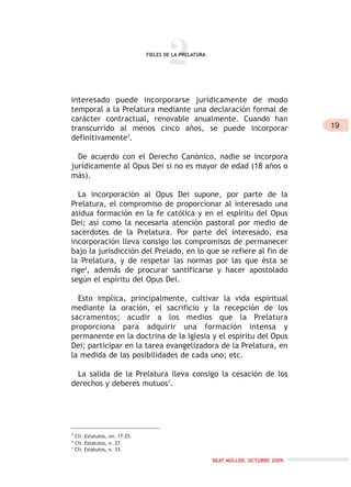 2FIELES DE LA PRELATURA
5
Cfr. Estatutos, nn. 17-25.
6
Cfr. Estatutos, n. 27.
7
Cfr. Estatutos, n. 33.
BEAT MÜLLER. OCTUBRE 2009.
19
interesado puede incorporarse jurídicamente de modo
temporal a la Prelatura mediante una declaración formal de
carácter contractual, renovable anualmente. Cuando han
transcurrido al menos cinco años, se puede incorporar
definitivamente5
.
De acuerdo con el Derecho Canónico, nadie se incorpora
jurídicamente al Opus Dei si no es mayor de edad (18 años o
más).
La incorporación al Opus Dei supone, por parte de la
Prelatura, el compromiso de proporcionar al interesado una
asidua formación en la fe católica y en el espíritu del Opus
Dei; así como la necesaria atención pastoral por medio de
sacerdotes de la Prelatura. Por parte del interesado, esa
incorporación lleva consigo los compromisos de permanecer
bajo la jurisdicción del Prelado, en lo que se refiere al fin de
la Prelatura, y de respetar las normas por las que ésta se
rige6
, además de procurar santificarse y hacer apostolado
según el espíritu del Opus Dei.
Esto implica, principalmente, cultivar la vida espiritual
mediante la oración, el sacrificio y la recepción de los
sacramentos; acudir a los medios que la Prelatura
proporciona para adquirir una formación intensa y
permanente en la doctrina de la Iglesia y el espíritu del Opus
Dei; participar en la tarea evangelizadora de la Prelatura, en
la medida de las posibilidades de cada uno; etc.
La salida de la Prelatura lleva consigo la cesación de los
derechos y deberes mutuos7
.
 