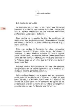 20
2
2.3. Medios de formación
La Prelatura proporciona a sus fieles una formación
continua, a través de unos medios concretos, compatibles
con el normal desempeño de los deberes familiares,
profesionales y sociales de cada uno.
Esos medios de formación facilitan la posibilidad de
adquirir una vida de piedad profunda, buscar la identificación
con Cristo, y alcanzar un buen conocimiento de la fe y la
moral católicas.
Entre esos medios de formación hay clases semanales,
también llamadas círculos, sobre temas doctrinales y
ascéticos. El retiro mensual consiste en dedicar algunas
horas, un día al mes, a la oración personal y la reflexión sobre
temas de vida cristiana. Además, una vez al año los fieles de
la Prelatura asisten a un retiro que ordinariamente dura de
tres a cinco días.
Análogos medios de formación se facilitan a las personas
que participan en las labores apostólicas de la Prelatura y a
cualquier persona que desee recibirlos.
La formación se imparte -por separado a varones y mujeres-
en las sedes de los centros de la Prelatura del Opus Dei y en
otros lugares que resulten apropiados. Por ejemplo, un
círculo se puede tener en el domicilio de alguna de las
personas que asisten; un retiro, en una iglesia que el párroco
permita usar con este fin durante unas horas, etc.
FIELES DE LA PRELATURA
BEAT MÜLLER. OCTUBRE 2009.
 