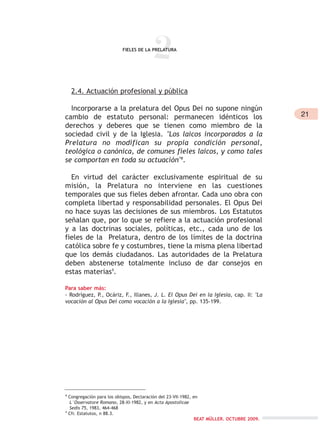 2FIELES DE LA PRELATURA
2.4. Actuación profesional y pública
Incorporarse a la prelatura del Opus Dei no supone ningún
cambio de estatuto personal: permanecen idénticos los
derechos y deberes que se tienen como miembro de la
sociedad civil y de la Iglesia. "Los laicos incorporados a la
Prelatura no modifican su propia condición personal,
teológica o canónica, de comunes fieles laicos, y como tales
se comportan en toda su actuación"8
.
En virtud del carácter exclusivamente espiritual de su
misión, la Prelatura no interviene en las cuestiones
temporales que sus fieles deben afrontar. Cada uno obra con
completa libertad y responsabilidad personales. El Opus Dei
no hace suyas las decisiones de sus miembros. Los Estatutos
señalan que, por lo que se refiere a la actuación profesional
y a las doctrinas sociales, políticas, etc., cada uno de los
fieles de la Prelatura, dentro de los límites de la doctrina
católica sobre fe y costumbres, tiene la misma plena libertad
que los demás ciudadanos. Las autoridades de la Prelatura
deben abstenerse totalmente incluso de dar consejos en
estas materias9
.
Para saber más:
- Rodríguez, P., Ocáriz, F., Illanes, J. L. El Opus Dei en la Iglesia, cap. II: "La
vocación al Opus Dei como vocación a la Iglesia", pp. 135-199.
8
Congregación para los obispos, Declaración del 23-VII-1982, en
L´Osservatore Romano, 28-XI-1982, y en Acta Apostolicae
Sedis 75, 1983, 464-468
9
Cfr. Estatutos, n 88.3.
21
BEAT MÜLLER. OCTUBRE 2009.
 
