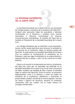 3LA SOCIEDAD SACERDOTAL
DE LA SANTA CRUZ
La Sociedad Sacerdotal de la Santa Cruz es una asociación
de clérigos propia e intrínseca de la prelatura del Opus Dei10
,
integran esta asociación todos los sacerdotes y diáconos
incardinados en la Prelatura y también otros muchos
sacerdotes y diáconos incardinados en diversas
circunscripciones eclesiásticas. El prelado del Opus Dei es
también el Presidente de la Sociedad Sacerdotal de la Santa
Cruz.
Los clérigos diocesanos que se adscriben a esta asociación,
buscan recibir ayuda espiritual para alcanzar la santidad en
el ejercicio de su ministerio, según la ascética propia del
Opus Dei. Su adscripción a la Sociedad Sacerdotal de la Santa
Cruz no conlleva la incorporación al presbiterio de la
Prelatura: cada uno sigue incardinado en su propia diócesis y
depende sólo de su obispo, y sólo a él da cuenta de su labor
pastoral.
Como en el caso de la incorporación de laicos a la prelatura
del Opus Dei, para que un sacerdote sea admitido en la
Sociedad Sacerdotal de la Santa Cruz ha de tener conciencia
de haber recibido una llamada de Dios a buscar la santidad
según el espíritu del Opus Dei. Entre los socios, se promueve
expresamente: amor a la diócesis y unión con todos los
miembros de su presbiterio; obediencia y veneración al
propio obispo; piedad, estudio de la ciencia sagrada, celo por
las almas y espíritu de sacrificio; esfuerzo en promover
vocaciones; afán por cumplir con el mayor esmero los
encargos ministeriales11
.
10
Cfr. Estatutos, n. 57-58.
11
Cfr. Estatutos, nn. 59 § 1 y 61.
23
BEAT MÜLLER. OCTUBRE 2009.
 