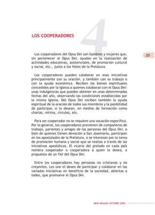 25
BEAT MÜLLER. OCTUBRE 2009.
4LOS COOPERADORES
Los cooperadores del Opus Dei son hombres y mujeres que,
sin pertenecer al Opus Dei, ayudan en la realización de
actividades educativas, asistenciales, de promoción cultural
y social, etc., junto a los fieles de la Prelatura.
Los cooperadores pueden colaborar en esas iniciativas
principalmente con su oración, y también con su trabajo o
con la ayuda económica. Reciben los bienes espirituales
concedidos por la Iglesia a quienes colaboran con el Opus Dei:
unas indulgencias que pueden obtener en unas determinadas
fechas del año, observando las condiciones establecidas por
la misma Iglesia. Del Opus Dei reciben también la ayuda
espiritual de la oración de todos sus miembros y la posibilidad
de participar, si lo desean, en medios de formación como
charlas, retiros, círculos, etc.
Para ser cooperador no se requiere una vocación específica.
Por lo general, los cooperadores provienen de compañeros de
trabajo, parientes y amigos de las personas del Opus Dei, o
bien de quienes tienen devoción a San Josemaría, participan
en los apostolados de la Prelatura, o se interesan por la tarea
de promoción humana y social que se realiza a través de las
iniciativas apostólicas. El vicario del prelado en cada país
nombra cooperador o cooperadora a quien lo desea, a
propuesta de un fiel del Opus Dei.
Entre los cooperadores hay personas no cristianas y no
creyentes. Les une el deseo de participar y colaborar en las
variadas iniciativas en beneficio de la sociedad, abiertas a
todos, que promueve el Opus Dei.
 