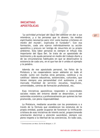 5INICIATIVAS
APOSTÓLICAS
27
BEAT MÜLLER. OCTUBRE 2009.
15
Conversaciones con Mons. Escrivá de Balaguer, n. 27.
"La actividad principal del Opus Dei consiste en dar a sus
miembros, y a las personas que lo deseen, los medios
espirituales necesarios para vivir como buenos cristianos en
medio del mundo", explicaba el fundador15
. Con esa
formación, cada uno ejerce individualmente su acción
apostólica y procura ser testigo de Jesucristo en su propio
ambiente. Esta labor personal es siempre el influjo más
importante del Opus Dei. Se trata de un apostolado de
testimonio y de ayuda personal en medio del trabajo diario y
de las circunstancias habituales en que se desenvuelve la
existencia de cada uno, en el que han de ir unidos el ejemplo
y la palabra.
Además de ese apostolado personal, los fieles de la
Prelatura y los cooperadores sacan adelante en todo el
mundo -junto con muchas otras personas, católicas y no
católicas- labores educativas, asistenciales, culturales, que
tienen siempre una personalidad civil autónoma y una
marcada finalidad de servicio: escuelas, hospitales,
universidades, centros de formación profesional, etc.
Esas iniciativas apostólicas responden a necesidades
sociales reales del entorno donde se desarrollan, y son
sostenidas económica y profesionalmente por quienes las han
promovido, con plena responsabilidad.
La Prelatura, mediante acuerdos con los promotores o a
través de la fórmula que establezcan los estatutos de la
propia entidad, puede ocuparse de favorecer la vivificación
cristiana de esas iniciativas de interés social, proporcionando
orientación doctrinal y atención sacerdotal, siempre con
pleno respeto a la libertad de las conciencias. En todo caso,
 