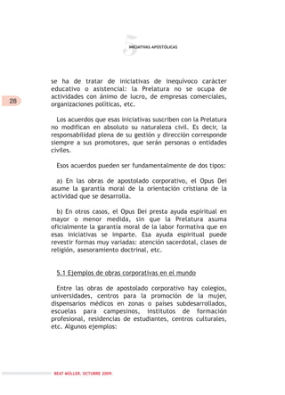 28
5
se ha de tratar de iniciativas de inequívoco carácter
educativo o asistencial: la Prelatura no se ocupa de
actividades con ánimo de lucro, de empresas comerciales,
organizaciones políticas, etc.
Los acuerdos que esas iniciativas suscriben con la Prelatura
no modifican en absoluto su naturaleza civil. Es decir, la
responsabilidad plena de su gestión y dirección corresponde
siempre a sus promotores, que serán personas o entidades
civiles.
Esos acuerdos pueden ser fundamentalmente de dos tipos:
a) En las obras de apostolado corporativo, el Opus Dei
asume la garantía moral de la orientación cristiana de la
actividad que se desarrolla.
b) En otros casos, el Opus Dei presta ayuda espiritual en
mayor o menor medida, sin que la Prelatura asuma
oficialmente la garantía moral de la labor formativa que en
esas iniciativas se imparte. Esa ayuda espiritual puede
revestir formas muy variadas: atención sacerdotal, clases de
religión, asesoramiento doctrinal, etc.
5.1 Ejemplos de obras corporativas en el mundo
Entre las obras de apostolado corporativo hay colegios,
universidades, centros para la promoción de la mujer,
dispensarios médicos en zonas o países subdesarrollados,
escuelas para campesinos, institutos de formación
profesional, residencias de estudiantes, centros culturales,
etc. Algunos ejemplos:
INICIATIVAS APOSTÓLICAS
BEAT MÜLLER. OCTUBRE 2009.
 