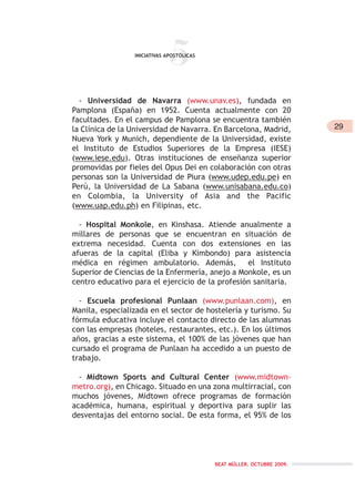 29
BEAT MÜLLER. OCTUBRE 2009.
- Universidad de Navarra (www.unav.es), fundada en
Pamplona (España) en 1952. Cuenta actualmente con 20
facultades. En el campus de Pamplona se encuentra también
la Clínica de la Universidad de Navarra. En Barcelona, Madrid,
Nueva York y Munich, dependiente de la Universidad, existe
el Instituto de Estudios Superiores de la Empresa (IESE)
(www.iese.edu). Otras instituciones de enseñanza superior
promovidas por fieles del Opus Dei en colaboración con otras
personas son la Universidad de Piura (www.udep.edu.pe) en
Perú, la Universidad de La Sabana (www.unisabana.edu.co)
en Colombia, la University of Asia and the Pacific
(www.uap.edu.ph) en Filipinas, etc.
- Hospital Monkole, en Kinshasa. Atiende anualmente a
millares de personas que se encuentran en situación de
extrema necesidad. Cuenta con dos extensiones en las
afueras de la capital (Eliba y Kimbondo) para asistencia
médica en régimen ambulatorio. Además, el Instituto
Superior de Ciencias de la Enfermería, anejo a Monkole, es un
centro educativo para el ejercicio de la profesión sanitaria.
- Escuela profesional Punlaan (www.punlaan.com), en
Manila, especializada en el sector de hostelería y turismo. Su
fórmula educativa incluye el contacto directo de las alumnas
con las empresas (hoteles, restaurantes, etc.). En los últimos
años, gracias a este sistema, el 100% de las jóvenes que han
cursado el programa de Punlaan ha accedido a un puesto de
trabajo.
- Midtown Sports and Cultural Center (www.midtown-
metro.org), en Chicago. Situado en una zona multirracial, con
muchos jóvenes, Midtown ofrece programas de formación
académica, humana, espiritual y deportiva para suplir las
desventajas del entorno social. De esta forma, el 95% de los
5INICIATIVAS APOSTÓLICAS
 