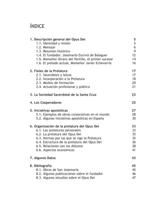 ÍNDICE
1. Descripción general del Opus Dei 5
1.1. Identidad y misión 5
1.2. Mensaje 6
1.3. Resumen histórico 9
1.4. El fundador: Josemaría Escrivá de Balaguer 12
1.5. Monseñor Álvaro del Portillo, el primer sucesor 14
1.6. El prelado actual, Monseñor Javier Echevarría 16
2. Fieles de la Prelatura 17
2.1. Sacerdotes y laicos 17
2.2. Incorporación a la Prelatura 18
2.3. Medios de formación 20
2.4. Actuación profesional y pública 21
3. La Sociedad Sacerdotal de la Santa Cruz 23
4. Los Cooperadores 25
5. Iniciativas apostólicas 27
5.1. Ejemplos de obras corporativas en el mundo 28
5.2. Algunas iniciativas apostólicas en España 30
6. Organización de la prelatura del Opus Dei 33
6.1. Las prelaturas personales 33
6.2. La prelatura del Opus Dei 35
6.3. Normas por las que se rige la Prelatura 35
6.4. Estructura de la prelatura del Opus Dei 36
6.5. Relaciones con las diócesis 38
6.6. Aspectos económicos 41
7. Algunos Datos 43
8. Bibliografía 45
8.1. Obras de San Josemaría 45
8.2. Algunas publicaciones sobre el fundador 46
8.3. Algunos estudios sobre el Opus Dei 47
 