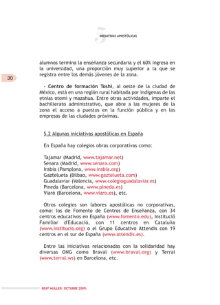 30
5
alumnos termina la enseñanza secundaria y el 60% ingresa en
la universidad, una proporción muy superior a la que se
registra entre los demás jóvenes de la zona.
- Centro de formación Toshi, al oeste de la ciudad de
México, está en una región rural habitada por indígenas de las
etnias otomí y mazahua. Entre otras actividades, imparte el
bachillerato administrativo, que abre a las mujeres de la
zona el acceso a puestos en la función pública y en las
empresas de las ciudades próximas.
5.2 Algunas iniciativas apostólicas en España
En España hay colegios obras corporativas como:
Tajamar (Madrid, www.tajamar.net)
Senara (Madrid, www.senara.com)
Irabia (Pamplona, www.irabia.org)
Gaztelueta (Bilbao, www.gaztelueta.com)
Guadalaviar (Valencia, www.colegioguadalaviar.es)
Pineda (Barcelona, www.pineda.es)
Viaró (Barcelona, www.viaro.es), etc.
Otros colegios son labores apostólicas no corporativas,
como: los de Fomento de Centros de Enseñanza, con 34
centros educativos en España (www.fomento.edu), Institució
Familiar d'Educació, con 11 centros en Cataluña
(www.institucio.org) o el Grupo Educativo Attendis con 19
centros en el sur de España (www.attendis.es).
Entre las iniciativas relacionadas con la solidaridad hay
diversas ONG como Braval (www.braval.org) y Terral
(www.terral.ws) en Barcelona, etc.
INICIATIVAS APOSTÓLICAS
BEAT MÜLLER. OCTUBRE 2009.
 