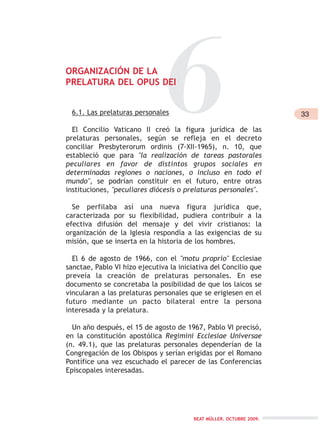 6.1. Las prelaturas personales
El Concilio Vaticano II creó la figura jurídica de las
prelaturas personales, según se refleja en el decreto
conciliar Presbyterorum ordinis (7-XII-1965), n. 10, que
estableció que para "la realización de tareas pastorales
peculiares en favor de distintos grupos sociales en
determinadas regiones o naciones, o incluso en todo el
mundo", se podrían constituir en el futuro, entre otras
instituciones, "peculiares diócesis o prelaturas personales".
Se perfilaba así una nueva figura jurídica que,
caracterizada por su flexibilidad, pudiera contribuir a la
efectiva difusión del mensaje y del vivir cristianos: la
organización de la Iglesia respondía a las exigencias de su
misión, que se inserta en la historia de los hombres.
El 6 de agosto de 1966, con el "motu proprio" Ecclesiae
sanctae, Pablo VI hizo ejecutiva la iniciativa del Concilio que
preveía la creación de prelaturas personales. En ese
documento se concretaba la posibilidad de que los laicos se
vincularan a las prelaturas personales que se erigiesen en el
futuro mediante un pacto bilateral entre la persona
interesada y la prelatura.
Un año después, el 15 de agosto de 1967, Pablo VI precisó,
en la constitución apostólica Regimini Ecclesiae Universae
(n. 49.1), que las prelaturas personales dependerían de la
Congregación de los Obispos y serían erigidas por el Romano
Pontífice una vez escuchado el parecer de las Conferencias
Episcopales interesadas.
33
BEAT MÜLLER. OCTUBRE 2009.
6ORGANIZACIÓN DE LA
PRELATURA DEL OPUS DEI
 