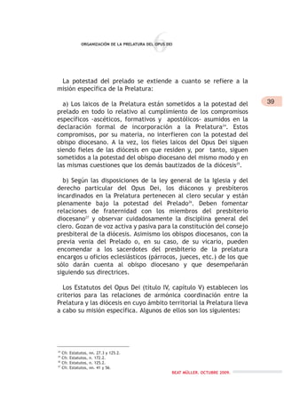 6ORGANIZACIÓN DE LA PRELATURA DEL OPUS DEI
La potestad del prelado se extiende a cuanto se refiere a la
misión específica de la Prelatura:
a) Los laicos de la Prelatura están sometidos a la potestad del
prelado en todo lo relativo al cumplimiento de los compromisos
específicos -ascéticos, formativos y apostólicos- asumidos en la
declaración formal de incorporación a la Prelatura24
. Estos
compromisos, por su materia, no interfieren con la potestad del
obispo diocesano. A la vez, los fieles laicos del Opus Dei siguen
siendo fieles de las diócesis en que residen y, por tanto, siguen
sometidos a la potestad del obispo diocesano del mismo modo y en
las mismas cuestiones que los demás bautizados de la diócesis25
.
b) Según las disposiciones de la ley general de la Iglesia y del
derecho particular del Opus Dei, los diáconos y presbíteros
incardinados en la Prelatura pertenecen al clero secular y están
plenamente bajo la potestad del Prelado26
. Deben fomentar
relaciones de fraternidad con los miembros del presbiterio
diocesano27
y observar cuidadosamente la disciplina general del
clero. Gozan de voz activa y pasiva para la constitución del consejo
presbiteral de la diócesis. Asimismo los obispos diocesanos, con la
previa venia del Prelado o, en su caso, de su vicario, pueden
encomendar a los sacerdotes del presbiterio de la prelatura
encargos u oficios eclesiásticos (párrocos, jueces, etc.) de los que
sólo darán cuenta al obispo diocesano y que desempeñarán
siguiendo sus directrices.
Los Estatutos del Opus Dei (título IV, capítulo V) establecen los
criterios para las relaciones de armónica coordinación entre la
Prelatura y las diócesis en cuyo ámbito territorial la Prelatura lleva
a cabo su misión específica. Algunos de ellos son los siguientes:
24
Cfr. Estatutos, nn. 27.3 y 125.2.
25
Cfr. Estatutos, n. 172.2.
26
Cfr. Estatutos, n. 125.2.
27
Cfr. Estatutos, nn. 41 y 56.
39
BEAT MÜLLER. OCTUBRE 2009.
 
