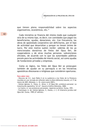 42
6
que tienen plena responsabilidad sobre los aspectos
organizativos, económicos, etc.33
Cada iniciativa se financia del mismo modo que cualquier
otra de su mismo tipo, es decir, con cantidades que pagan los
beneficiarios, ayudas, donaciones, etc. Con frecuencia, las
obras de apostolado corporativo son deficitarias, por el tipo
de actividad que desarrollan y porque no tienen ánimo de
lucro. Por este motivo suelen recibir -además de los ya
mencionados donativos de fieles del Opus Dei, de
cooperadores y de otras muchas personas- subvenciones
oficiales, de acuerdo con lo que las autoridades públicas
prevén para las actividades de interés social, así como ayudas
de fundaciones privadas y empresas.
Como es lógico, los fieles del Opus Dei se preocupan
también de ayudar en su parroquia o en las iniciativas
apostólicas diocesanas o religiosas que consideren oportunas.
Para saber más:
- Discurso de S.S. Juan Pablo II en la audiencia a los fieles de la Prelatura
reunidos en una Jornada de reflexión sobre la Novo Millennio Ineunte, el 17 de
marzo de 2001 (Romana, n. 32, enero-junio 2001).
- Gómez Iglesias, V., Viana, A., Miras, J. El Opus Dei, prelatura personal. La
Constitución Apostólica "Ut sit". Navarra Gráfica Ediciones, 2000.
- Lo Castro, G. Las prelaturas personales. Aspectos jurídicos. Eunsa, 1991.
- Fuenmayor, A. de, Gómez-Iglesias, V., Illanes, J. L. El itinerario jurídico del
Opus Dei. Eunsa, 1990 (4ª edición).
ORGANIZACIÓN DE LA PRELATURA DEL OPUS DEI
33
Cfr. Estatutos, n. 122.
BEAT MÜLLER. OCTUBRE 2009.
 