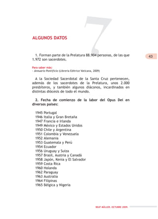 BEAT MÜLLER. OCTUBRE 2009.
7ALGUNOS DATOS
1. Forman parte de la Prelatura 88.904 personas, de las que
1.972 son sacerdotes.
Para saber más:
- Annuario Pontificio (Libreria Editrice Vaticana, 2009)
A la Sociedad Sacerdotal de la Santa Cruz pertenecen,
además de los sacerdotes de la Prelatura, unos 2.000
presbíteros, y también algunos diáconos, incardinados en
distintas diócesis de todo el mundo.
2. Fecha de comienzo de la labor del Opus Dei en
diversos países:
1945 Portugal
1946 Italia y Gran Bretaña
1947 Francia e Irlanda
1949 México y Estados Unidos
1950 Chile y Argentina
1951 Colombia y Venezuela
1952 Alemania
1953 Guatemala y Perú
1954 Ecuador
1956 Uruguay y Suiza
1957 Brasil, Austria y Canadá
1958 Japón, Kenia y El Salvador
1959 Costa Rica
1960 Holanda
1962 Paraguay
1963 Australia
1964 Filipinas
1965 Bélgica y Nigeria
43
 