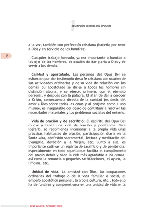 8
1
a la vez, también con perfección cristiana (hacerlo por amor
a Dios y en servicio de los hombres).
Cualquier trabajo honrado, ya sea importante o humilde a
los ojos de los hombres, es ocasión de dar gloria a Dios y de
servir a los demás.
Caridad y apostolado. Las personas del Opus Dei se
esfuerzan por dar testimonio de su fe cristiana con ocasión de
sus actividades ordinarias y de su vida de relación con los
demás. Su apostolado se dirige a todos los hombres sin
distinción alguna, y se ejerce, primero, con el ejemplo
personal, y después con la palabra. El afán de dar a conocer
a Cristo, consecuencia directa de la caridad (es decir, del
amor a Dios sobre todas las cosas y al prójimo como a uno
mismo), es inseparable del deseo de contribuir a resolver las
necesidades materiales y los problemas sociales del entorno.
Vida de oración y de sacrificio. El espíritu del Opus Dei
mueve a tener una vida de oración y penitencia. Para
lograrlo, se recomienda incorporar a la propia vida unas
prácticas habituales de oración, participación diaria en la
Santa Misa, confesión sacramental, lectura y meditación del
Evangelio, devoción a la Virgen, etc. Junto a ello, es
importante cultivar un espíritu de sacrificio y de penitencia,
especialmente en todo aquello que facilita el cumplimiento
del propio deber y hace la vida más agradable a los demás,
así como la renuncia a pequeñas satisfacciones, el ayuno, la
limosna, etc.
Unidad de vida. La amistad con Dios, las ocupaciones
ordinarias del trabajo o de la vida familiar o social, el
empeño apostólico personal, la propia cultura, etc., todo ello
ha de fundirse y compenetrarse en una unidad de vida en la
DESCRIPCIÓN GENERAL DEL OPUS DEI
BEAT MÜLLER. OCTUBRE 2009.
 