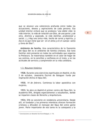 1DESCRIPCIÓN GENERAL DEL OPUS DEI
que se alcance una coherencia profunda entre todas las
actuaciones, deseos y aspiraciones de cada persona. Esa
unidad interior evitará que se produzca "una doble vida: la
vida interior, la vida de relación con Dios, de una parte; y de
otra, distinta y separada, la vida familiar, profesional y
social. (…) Hay una única vida, hecha de carne y espíritu, y
ésa es la que tiene que ser -en el alma y en el cuerpo- santa
y llena de Dios"4
.
Ambiente de familia. Una característica de la fisonomía
del Opus Dei es el ambiente de familia cristiana. Ese tono
familiar está presente en todas las actividades que organiza
la Prelatura. Se materializa también en el calor de hogar de
sus centros, en la sencillez y confianza en el trato, y en las
actitudes de servicio y comprensión en la vida cotidiana.
1.3. Resumen histórico
1928. Durante unos ejercicios espirituales en Madrid, el día
2 de octubre, Josemaría Escrivá de Balaguer funda por
inspiración divina el Opus Dei.
1930. 14 de febrero. Comienza la labor apostólica con
mujeres.
1933. Se abre en Madrid el primer centro del Opus Dei, la
Academia DYA, dirigida especialmente a estudiantes, donde
se imparten clases de Derecho y Arquitectura.
1934. DYA se convierte en residencia universitaria. Desde
allí, el fundador y los primeros miembros ofrecen formación
cristiana y difunden el mensaje del Opus Dei entre gente
joven. Parte importante de esa tarea es la catequesis y la
4
Conversaciones con Monseñor Escrivá de Balaguer, n. 114.
9
BEAT MÜLLER. OCTUBRE 2009.
 