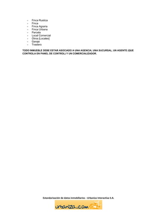 -   Finca Rustica
   -   Finca
   -   Finca Agraria
   -   Finca Urbana
   -   Parcela
   -   Local Comercial
   -   Otros [Locales]
   -   Garaje
   -   Trastero

TODO INMUEBLE DEBE ESTAR ASOCIADO A UNA AGENCIA, UNA SUCURSAL, UN AGENTE (QUE
CONTROLA EN PANEL DE CONTROL) Y UN COMERCIALIZADOR.




               Estandarización de datos inmobiliarios - Urbaniza Interactiva S.A.
 