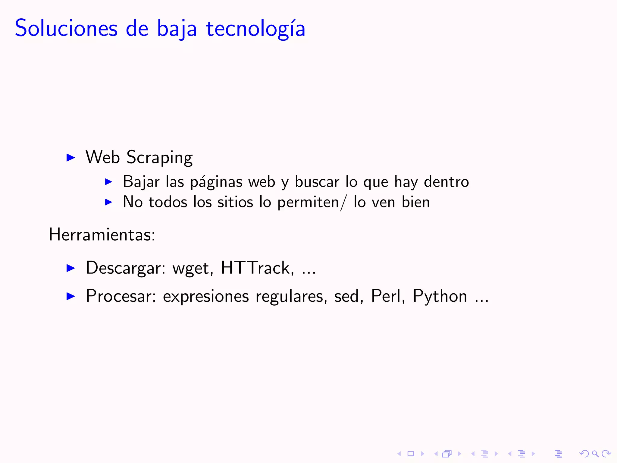 Soluciones de baja tecnolog´
                           ıa




       Web Scraping
           Bajar las p´ginas web y buscar lo que hay dentro
                      a
           No todos los sitios lo permiten/ lo ven bien
   Herramientas:
       Descargar: wget, HTTrack, ...
       Procesar: expresiones regulares, sed, Perl, Python ...
 