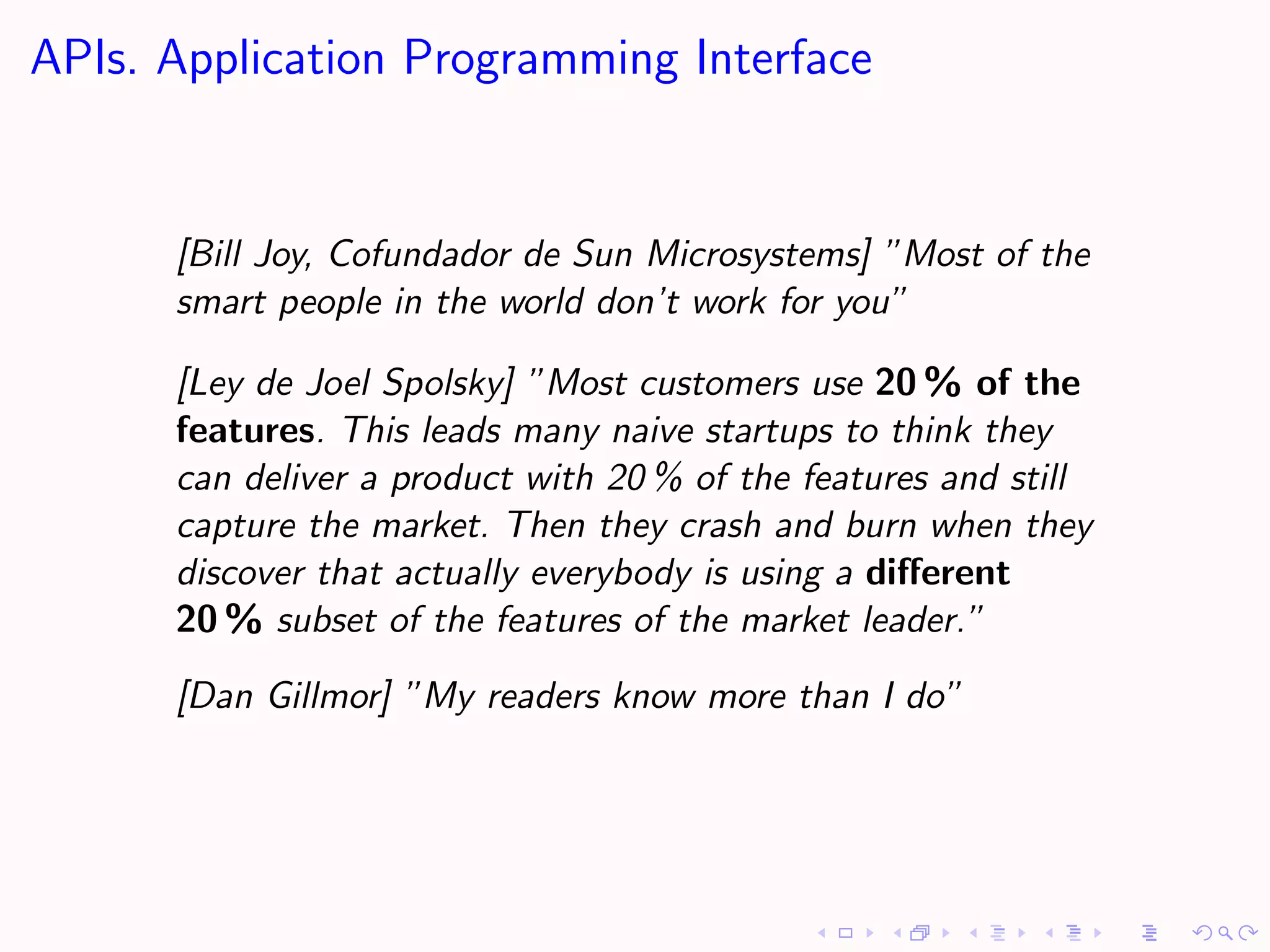 APIs. Application Programming Interface


      [Bill Joy, Cofundador de Sun Microsystems] ”Most of the
      smart people in the world don’t work for you”

      [Ley de Joel Spolsky] ”Most customers use 20 % of the
      features. This leads many naive startups to think they
      can deliver a product with 20 % of the features and still
      capture the market. Then they crash and burn when they
      discover that actually everybody is using a diﬀerent
      20 % subset of the features of the market leader.”
      [Dan Gillmor] ”My readers know more than I do”
 