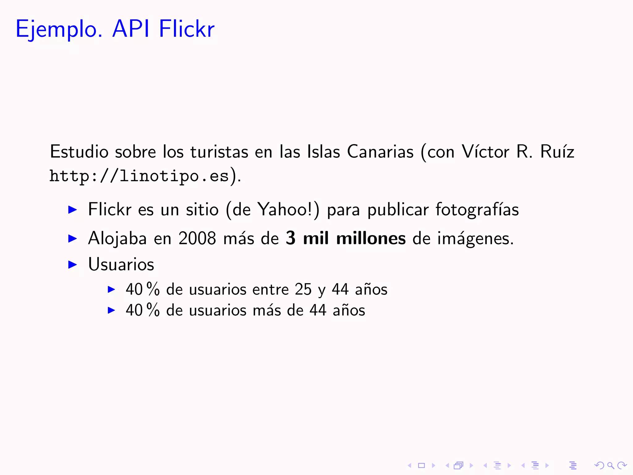 Ejemplo. API Flickr



   Estudio sobre los turistas en las Islas Canarias (con V´
                                                          ıctor R. Ru´
                                                                     ız
   http://linotipo.es).
       Flickr es un sitio (de Yahoo!) para publicar fotograf´
                                                            ıas
       Alojaba en 2008 m´s de 3 mil millones de im´genes.
                        a                         a
       Usuarios
            40 % de usuarios entre 25 y 44 a˜os
                                            n
            40 % de usuarios m´s de 44 a˜os
                               a         n
 