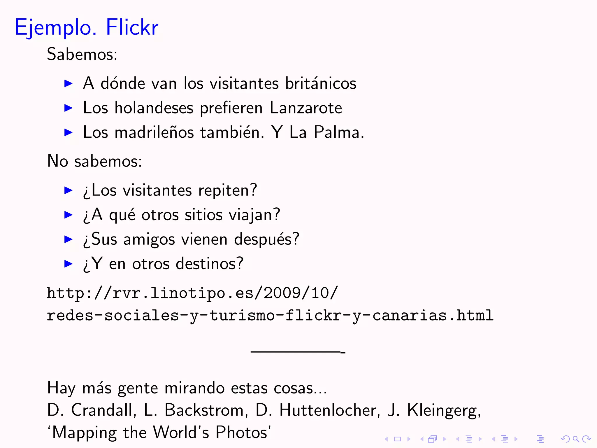 Ejemplo. Flickr
   Sabemos:
       A d´nde van los visitantes brit´nicos
          o                           a
       Los holandeses preﬁeren Lanzarote
       Los madrile˜os tambi´n. Y La Palma.
                  n         e
   No sabemos:
       ¿Los visitantes repiten?
       ¿A qu´ otros sitios viajan?
             e
       ¿Sus amigos vienen despu´s?e
       ¿Y en otros destinos?
   http://rvr.linotipo.es/2009/10/
   redes-sociales-y-turismo-flickr-y-canarias.html

                             —————-

   Hay m´s gente mirando estas cosas...
         a
   D. Crandall, L. Backstrom, D. Huttenlocher, J. Kleingerg,
   ‘Mapping the World’s Photos’
 