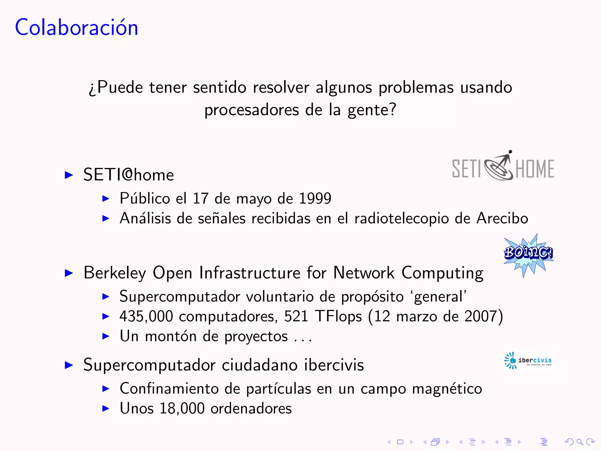 Colaboraci´n
          o

       ¿Puede tener sentido resolver algunos problemas usando
                     procesadores de la gente?


      SETI@home
          P´blico el 17 de mayo de 1999
           u
          An´lisis de se˜ales recibidas en el radiotelecopio de Arecibo
             a          n


      Berkeley Open Infrastructure for Network Computing
          Supercomputador voluntario de prop´sito ‘general’
                                            o
          435,000 computadores, 521 TFlops (12 marzo de 2007)
          Un mont´n de proyectos . . .
                  o
      Supercomputador ciudadano ibercivis
          Conﬁnamiento de part´
                              ıculas en un campo magn´tico
                                                     e
          Unos 18,000 ordenadores
 