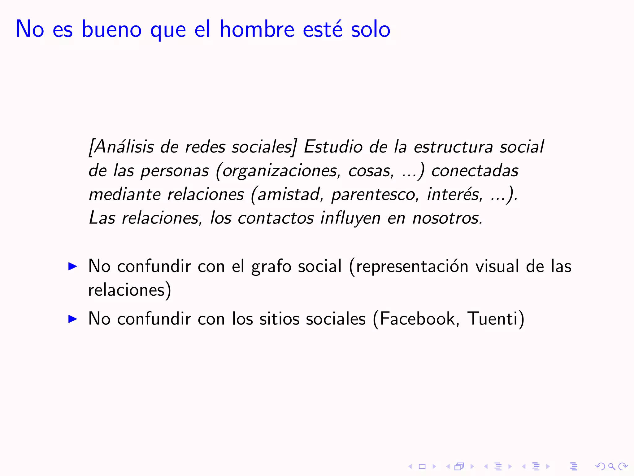 No es bueno que el hombre est´ solo
                             e



      [An´lisis de redes sociales] Estudio de la estructura social
          a
      de las personas (organizaciones, cosas, ...) conectadas
      mediante relaciones (amistad, parentesco, inter´s, ...).
                                                       e
      Las relaciones, los contactos inﬂuyen en nosotros.

      No confundir con el grafo social (representaci´n visual de las
                                                    o
      relaciones)
      No confundir con los sitios sociales (Facebook, Tuenti)
 