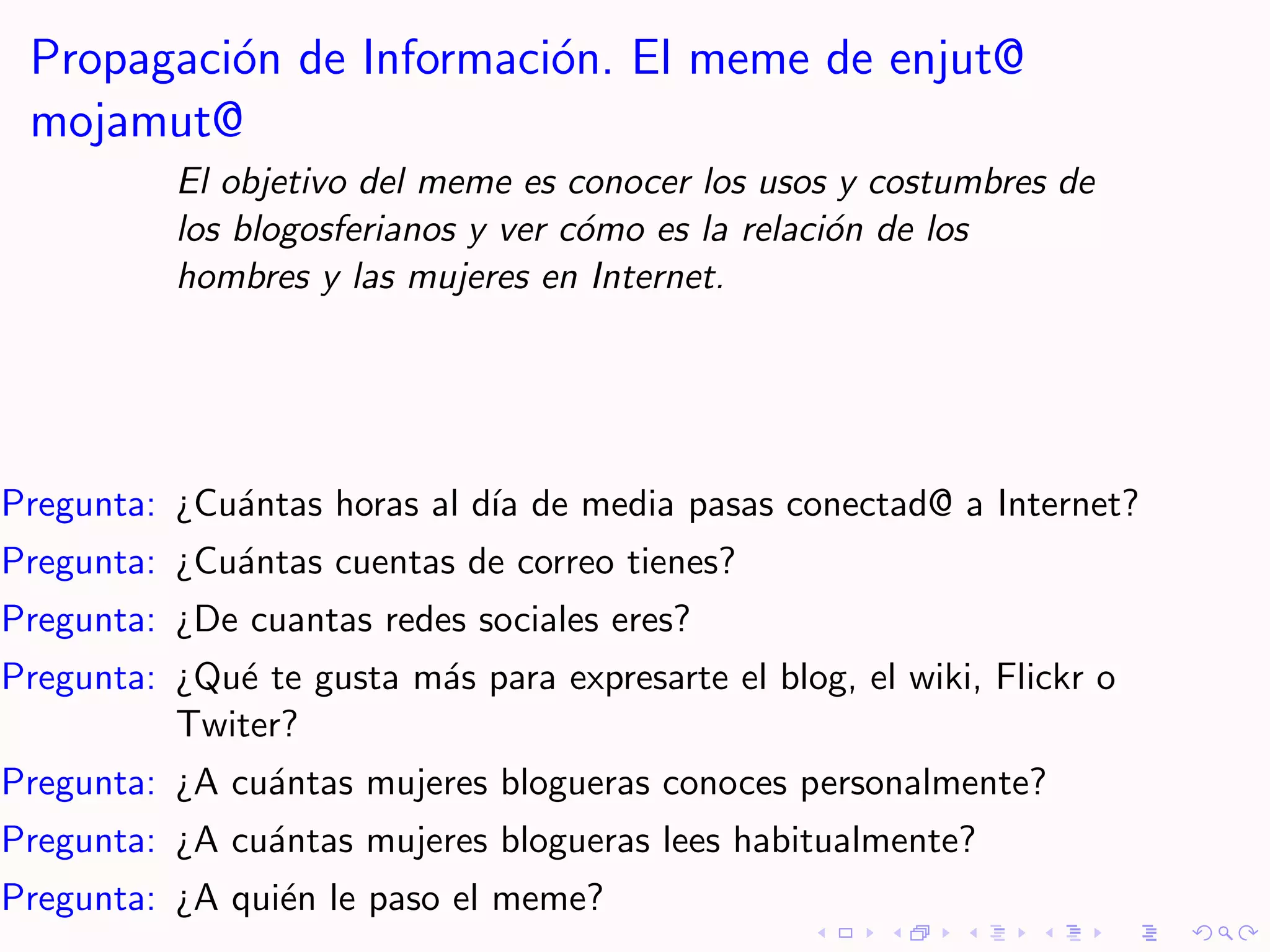 Propagaci´n de Informaci´n. El meme de enjut@
          o              o
 mojamut@
          El objetivo del meme es conocer los usos y costumbres de
          los blogosferianos y ver c´mo es la relaci´n de los
                                    o               o
          hombres y las mujeres en Internet.




Pregunta: ¿Cu´ntas horas al d´ de media pasas conectad@ a Internet?
             a               ıa
Pregunta: ¿Cu´ntas cuentas de correo tienes?
             a
Pregunta: ¿De cuantas redes sociales eres?
Pregunta: ¿Qu´ te gusta m´s para expresarte el blog, el wiki, Flickr o
             e           a
          Twiter?
Pregunta: ¿A cu´ntas mujeres blogueras conoces personalmente?
               a
Pregunta: ¿A cu´ntas mujeres blogueras lees habitualmente?
               a
Pregunta: ¿A qui´n le paso el meme?
                e
 
