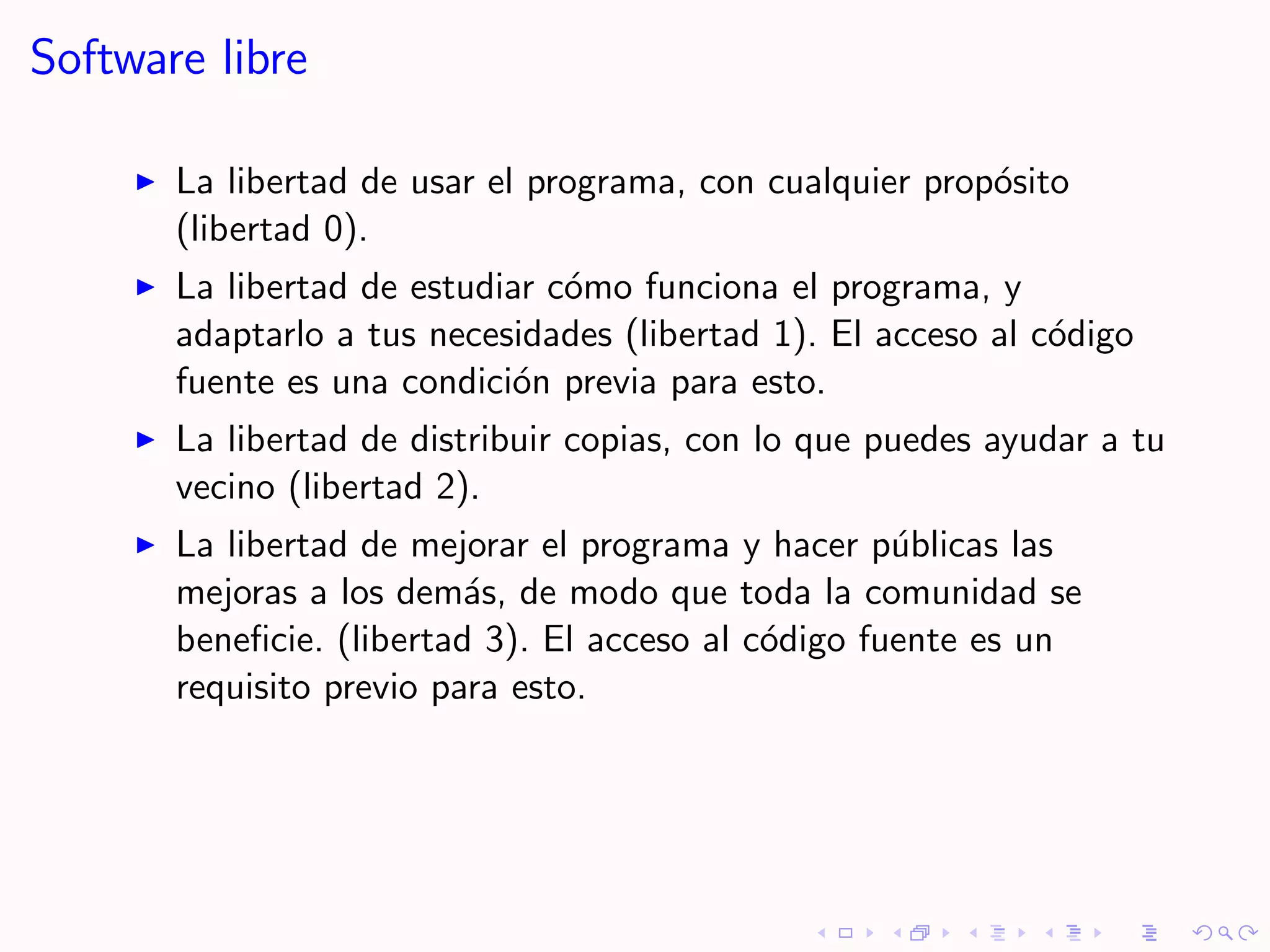 Software libre

       La libertad de usar el programa, con cualquier prop´sito
                                                          o
       (libertad 0).
       La libertad de estudiar c´mo funciona el programa, y
                                o
       adaptarlo a tus necesidades (libertad 1). El acceso al c´digo
                                                               o
       fuente es una condici´n previa para esto.
                            o
       La libertad de distribuir copias, con lo que puedes ayudar a tu
       vecino (libertad 2).
       La libertad de mejorar el programa y hacer p´blicas las
                                                     u
       mejoras a los dem´s, de modo que toda la comunidad se
                          a
       beneﬁcie. (libertad 3). El acceso al c´digo fuente es un
                                             o
       requisito previo para esto.
 