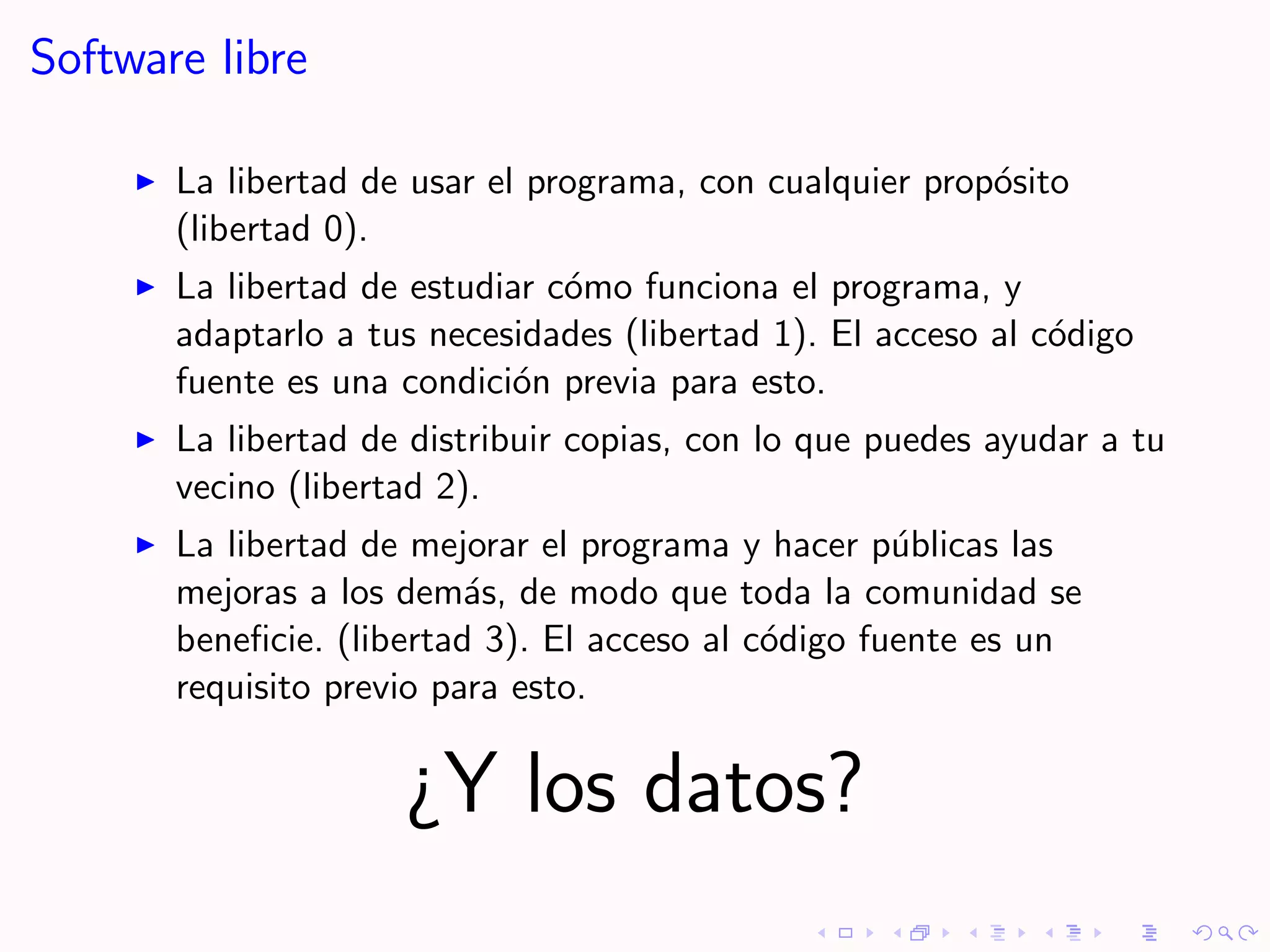 Software libre

       La libertad de usar el programa, con cualquier prop´sito
                                                          o
       (libertad 0).
       La libertad de estudiar c´mo funciona el programa, y
                                o
       adaptarlo a tus necesidades (libertad 1). El acceso al c´digo
                                                               o
       fuente es una condici´n previa para esto.
                            o
       La libertad de distribuir copias, con lo que puedes ayudar a tu
       vecino (libertad 2).
       La libertad de mejorar el programa y hacer p´blicas las
                                                     u
       mejoras a los dem´s, de modo que toda la comunidad se
                          a
       beneﬁcie. (libertad 3). El acceso al c´digo fuente es un
                                             o
       requisito previo para esto.

                     ¿Y los datos?
 