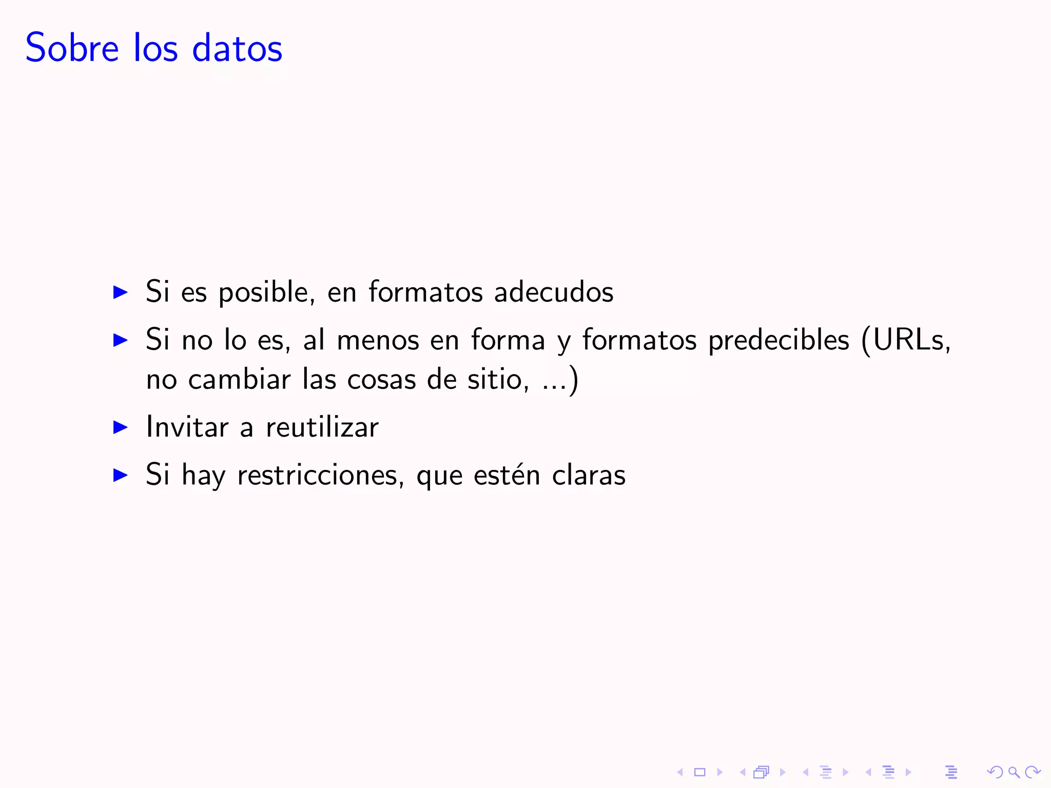 Sobre los datos




       Si es posible, en formatos adecudos
       Si no lo es, al menos en forma y formatos predecibles (URLs,
       no cambiar las cosas de sitio, ...)
       Invitar a reutilizar
       Si hay restricciones, que est´n claras
                                    e
 