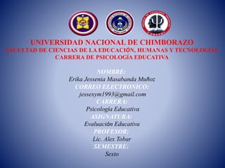 UNIVERSIDAD NACIONAL DE CHIMBORAZO
FACULTAD DE CIENCIAS DE LA EDUCACIÓN, HUMANAS Y TECNOLOGÍAS
CARRERA DE PSICOLOGÍA EDUCATIVA
NOMBRE:
Erika Jessenia Masabanda Muñoz
CORREO ELECTRONICO:
jessexym1993@gmail.com
CARRERA:
Psicología Educativa
ASIGNATURA:
Evaluación Educativa
PROFESOR:
Lic. Alex Tobar
SEMESTRE:
Sexto
 