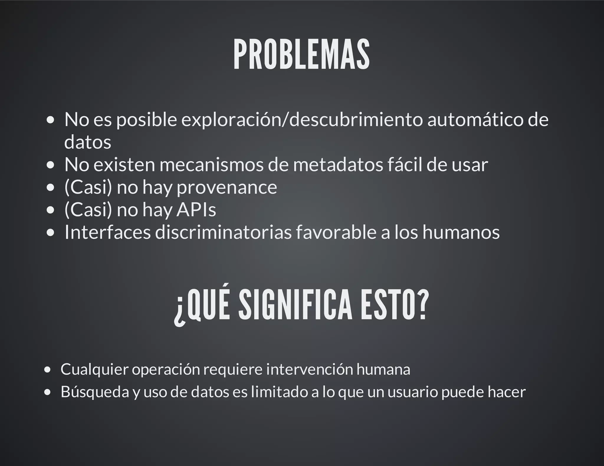 PROBLEMAS
No es posible exploración/descubrimiento automático de
datos
No existen mecanismos de metadatos fácil de usar
(Casi) no hay provenance
(Casi) no hay APIs
Interfaces discriminatorias favorable a los humanos
¿QUÉ SIGNIFICA ESTO?
Cualquier operación requiere intervención humana
Búsqueda y uso de datos es limitado a lo que un usuario puede hacer
 