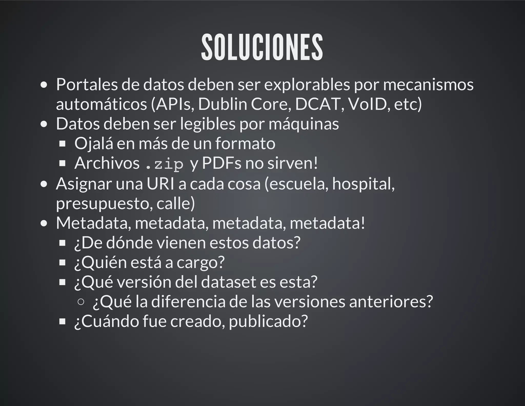 SOLUCIONES
Portales de datos deben ser explorables por mecanismos
automáticos (APIs, Dublin Core, DCAT, VoID, etc)
Datos deben ser legibles por máquinas
Ojalá en más de un formato
Archivos .zipy PDFs no sirven!
Asignar una URI a cada cosa (escuela, hospital,
presupuesto, calle)
Metadata, metadata, metadata, metadata!
¿De dónde vienen estos datos?
¿Quién está a cargo?
¿Qué versión del dataset es esta?
¿Qué la diferencia de las versiones anteriores?
¿Cuándo fue creado, publicado?
 
