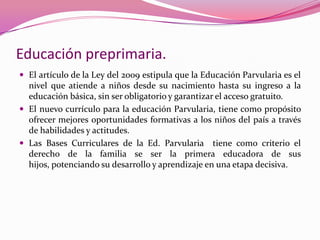 Educación preprimaria.
 El artículo de la Ley del 2009 estipula que la Educación Parvularia es el
  nivel que atiende a niños desde su nacimiento hasta su ingreso a la
  educación básica, sin ser obligatorio y garantizar el acceso gratuito.
 El nuevo currículo para la educación Parvularia, tiene como propósito
  ofrecer mejores oportunidades formativas a los niños del país a través
  de habilidades y actitudes.
 Las Bases Curriculares de la Ed. Parvularia tiene como criterio el
  derecho de la familia se ser la primera educadora de sus
  hijos, potenciando su desarrollo y aprendizaje en una etapa decisiva.
 